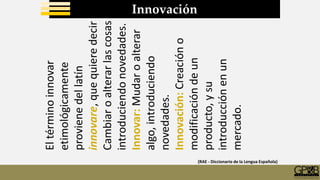 Innovación
Eltérminoinnovar
etimológicamente
provienedellatín
innovare,quequieredecir
Cambiaroalterarlascosas
introduciendonovedades.
Innovar:Mudaroalterar
algo,introduciendo
novedades.
Innovación:Creacióno
modificacióndeun
producto,ysu
introducciónenun
mercado.
(RAE - Diccionario de la Lengua Española)
 