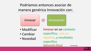 Podríamos entonces asociar de
manera genérica Innovación con:
Innovar Innovación
• Modificar
• Cambiar
• Novedad
Innovar en un contexto
específico, con un
objetivo, y resultados
específico
(Aplicación Eficaz) Fernando Bonilla
 