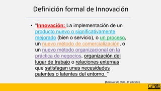 (Manual de Oslo, 3ª edición)
Definición formal de Innovación
• “Innovación: La implementación de un
producto nuevo o significativamente
mejorado (bien o servicio), o un proceso,
un nuevo método de comercialización, o
un nuevo método organizacional en la
práctica de negocios, organización del
lugar de trabajo o relaciones externas
que satisfagan unas necesidades
patentes o latentes del entorno. ”
 