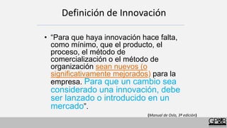 Definición de Innovación
• “Para que haya innovación hace falta,
como mínimo, que el producto, el
proceso, el método de
comercialización o el método de
organización sean nuevos (o
significativamente mejorados) para la
empresa. Para que un cambio sea
considerado una innovación, debe
ser lanzado o introducido en un
mercado”.
(Manual de Oslo, 3ª edición)
 