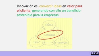 Innovación es: convertir ideas en valor para
el cliente, generando con ello un beneficio
sostenible para la empresas.
 
