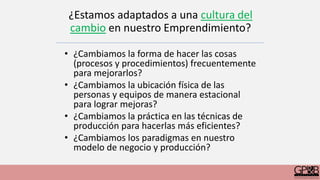 ¿Estamos adaptados a una cultura del
cambio en nuestro Emprendimiento?
• ¿Cambiamos la forma de hacer las cosas
(procesos y procedimientos) frecuentemente
para mejorarlos?
• ¿Cambiamos la ubicación física de las
personas y equipos de manera estacional
para lograr mejoras?
• ¿Cambiamos la práctica en las técnicas de
producción para hacerlas más eficientes?
• ¿Cambiamos los paradigmas en nuestro
modelo de negocio y producción?
 