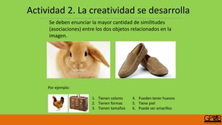 Se deben enunciar la mayor cantidad de similitudes
(asociaciones) entre los dos objetos relacionados en la
imagen.
1. Tienen colores
2. Tienen formas
3. Tienen tamaños
4. Pueden tener huevos
5. Tiene piel
6. Puede ser amarillos
Por ejemplo:
Actividad 2. La creatividad se desarrolla
 
