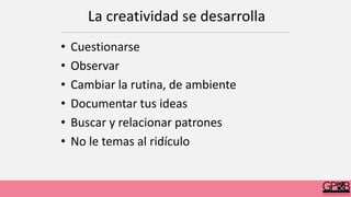 • Cuestionarse
• Observar
• Cambiar la rutina, de ambiente
• Documentar tus ideas
• Buscar y relacionar patrones
• No le temas al ridículo
La creatividad se desarrolla
 