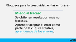 Bloqueos para la creatividad en las empresas
Miedo al fracaso
Se obtienen resultados, más no
fracasos.
Aprender aceptar el error como
parte de la cultura creativa,
aprendemos de los errores.
 