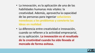 • La innovación, es la aplicación de una de las
habilidades humanas más vitales: la
creatividad. Además, aprovecha la capacidad
de las personas para ingeniar soluciones
novedosas a los problemas y convierte las
ideas en realidad.
• La diferencia entre creatividad e innovación,
cuando se refieren a la actividad empresarial,
es su aplicación. La innovación es el resultado
de la creatividad cuando ha sido llevada al
mercado de forma exitosa.
 
