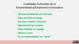 Cualidades Culturales de la
Emprendedora/Empresaria Innovadora
⁺ Detecta problemas de mercado
⁺ Baja aversión al riesgo
⁺ No tiene miedo a fracasar
⁺ Aprende de los errores
⁺ Sabe trabajar en equipo
⁺ Quiere crecer
⁺ Es un emprendedor en “serie”
 