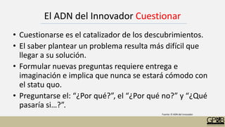 El ADN del Innovador Cuestionar
• Cuestionarse es el catalizador de los descubrimientos.
• El saber plantear un problema resulta más difícil que
llegar a su solución.
• Formular nuevas preguntas requiere entrega e
imaginación e implica que nunca se estará cómodo con
el statu quo.
• Preguntarse el: “¿Por qué?”, el “¿Por qué no?” y “¿Qué
pasaría si…?”.
Fuente: El ADN del innovador
 