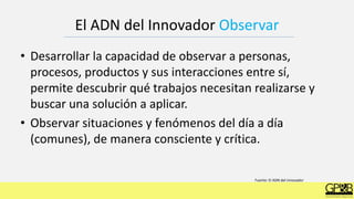 El ADN del Innovador Observar
• Desarrollar la capacidad de observar a personas,
procesos, productos y sus interacciones entre sí,
permite descubrir qué trabajos necesitan realizarse y
buscar una solución a aplicar.
• Observar situaciones y fenómenos del día a día
(comunes), de manera consciente y crítica.
Fuente: El ADN del innovador
 