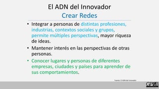 El ADN del Innovador
Crear Redes
• Integrar a personas de distintas profesiones,
industrias, contextos sociales y grupos,
permite múltiples perspectivas, mayor riqueza
de ideas.
• Mantener interés en las perspectivas de otras
personas.
• Conocer lugares y personas de diferentes
empresas, ciudades y países para aprender de
sus comportamientos.
Fuente: El ADN del innovador
 