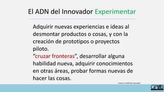 El ADN del Innovador Experimentar
Adquirir nuevas experiencias e ideas al
desmontar productos o cosas, y con la
creación de prototipos o proyectos
piloto.
“cruzar fronteras”, desarrollar alguna
habilidad nueva, adquirir conocimientos
en otras áreas, probar formas nuevas de
hacer las cosas.
Fuente: El ADN del innovador
 