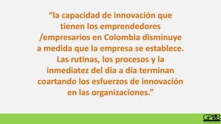 “la capacidad de innovación que
tienen los emprendedores
/empresarios en Colombia disminuye
a medida que la empresa se establece.
Las rutinas, los procesos y la
inmediatez del día a día terminan
coartando los esfuerzos de innovación
en las organizaciones.”
 