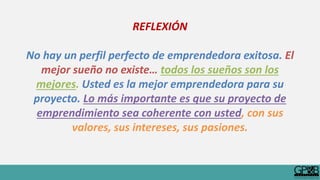 REFLEXIÓN
No hay un perfil perfecto de emprendedora exitosa. El
mejor sueño no existe… todos los sueños son los
mejores. Usted es la mejor emprendedora para su
proyecto. Lo más importante es que su proyecto de
emprendimiento sea coherente con usted, con sus
valores, sus intereses, sus pasiones.
 