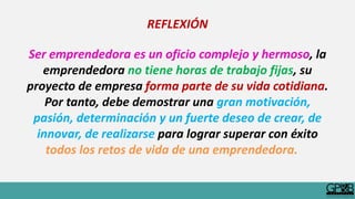 REFLEXIÓN
Ser emprendedora es un oficio complejo y hermoso, la
emprendedora no tiene horas de trabajo fijas, su
proyecto de empresa forma parte de su vida cotidiana.
Por tanto, debe demostrar una gran motivación,
pasión, determinación y un fuerte deseo de crear, de
innovar, de realizarse para lograr superar con éxito
todos los retos de vida de una emprendedora.
 