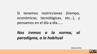Si tenemos restricciones (tiempo,
económicas, tecnológicas, etc…), y
pensamos en el día a día……
Nos iremos a la norma, al
paradigma, a lo habitual
MICHAEL PORTER
 