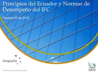 The world’s leading sustainability consultancy
© Copyright 2015 by ERM Worldwide
Group Limited and/or its affiliates
(‘ERM’). All Rights Reserved. No part
of this work may be reproduced or
transmitted in any form or by any
means, without prior written
permission of ERM.
Principios del Ecuador y Normas de
Desempeño del IFC
Octubre 23 de 2015
 