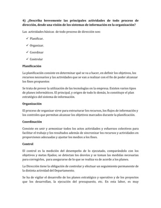 4) ¿Describa brevemente las principales actividades de todo proceso de
dirección, desde una visión de los sistemas de información en la organización?

Las actividades básicas de todo proceso de dirección son:

   Planificar.

   Organizar.

   Coordinar

   Controlar

Planificación

La planificación consiste en determinar qué se va a hacer, en definir los objetivos, los
recursos necesarios y las actividades que se van a realizar con el fin de poder alcanzar
los fines propuestos

Se trata de prever la utilización de las tecnologías en la empresa. Existen varios tipos
de planes informáticos. El principal, y origen de todo lo demás, lo constituye el plan
estratégico del sistema de información.

Organización

El proceso de organizar sirve para estructurar los recursos, los flujos de información y
los controles que permitan alcanzar los objetivos marcados durante la planificación.

Coordinación

Consiste en unir y armonizar todos los actos actividades y esfuerzos colectivos para
facilitar el trabajo y los resultados además de sincronizar los recursos y actividades en
proporciones adecuadas y ajustar los medios a los fines.

Control

El control es la medición del desempeño de lo ejecutado, comparándolo con los
objetivos y metas fijados; se detectan los desvíos y se toman las medidas necesarias
para corregirlos, para asegurarse de lo que se realiza va de acorde a los planes.

La Dirección tiene la obligación de controlar y efectuar un seguimiento permanente de
la distinta actividad del Departamento.

Se ha de vigilar el desarrollo de los planes estratégico y operativo y de los proyectos
que los desarrollan, la ejecución del presupuesto, etc. En esta labor, es muy
 