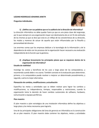LOZANO RODRIGUEZ JOHANNA JANETH

Preguntas individuales.



        1) ¿Defina con sus palabras que es la auditoría de la dirección de informática?
La dirección informática no debe quedar fuera ya que es una pieza clave del engranaje,
por lo que siempre en una organización mayor son destinatarios de un sin fin de estímulos
de las mismas ya que se dice que esta es un reflejo de las características de su dirección,
los modos y maneras de actuar de aquella que están influenciados por la filosofía y
personalidad del director.

Las enormes sumas que las empresas dedican a la tecnología de la información y de la
dependencia de estás con los procesos de la organización hacen necesaria una evaluación
independiente de la función que la gestiona.


       2) ¿Explique brevemente los principales planes que se requieren dentro de la
          organización de informática?
Estudio de viabilidad

Investiga los costos y beneficios de los usos a largo plazo de las computadoras, y
recomienda cuando debe o no usarse. También consiste en la evaluación para determinar,
primero, si la computadora puede resolver o mejorar un determinado procedimiento, y
segundo, cuál es la mejor alternativa.

Planeación de cambios, modificaciones y actualización

Especifica las metas y actividades que se deben realizar para lograr los cambios y
modificaciones, su independencia, tiempos, responsables y restricciones, cuando la
organización toma la decisión de hacer cambios sustanciales de software, hardware,
comunicación o equipos periféricos.

Plan maestro

El plan maestro o plan estratégico de una instalación informática define los objetivos a
largo plazo y las metas necesarias para lograrlo.

Una de las principales obligaciones del área de gerencia en informática es la construcción
de un plan maestro. El plan maestro debe contener los objetivos, metas y actividades
 