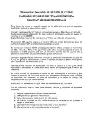 FORMULACIÓN Y EVALUACIÓN DE PROYECTOS DE INVERSIÓN

          ELABORACION DE FLUJO DE CAJA Y EVALUACION FINANCIERA

                    TALLER PARA NEGOCIOS INTERNACIONALES


Para efectos de montar un pequeño negocio se ha adelantado una serie de pesquisas
lográndose recolectar la siguiente información:

Inversión inicial requerida: $80 millones en maquinaria y equipos $35 millones en vehículo.
Gastos preoperativos (adecuación del local, gastos de constitución, gastos de puesta en
marcha y otros) $6.000.000.
Capital de trabajo requerido: Se estima como un 5% de las ventas del año siguiente.

Financiación: 65% aportes propios y el restante 35% con crédito bancario con plazo de
cuatro años,tasa del 22% a cancelarse concuotas fijas anuales.

Se estima unas ventas de 70.000 unidades para el primer año de operación e incrementos
del 15%, 10%, 4% y 1,5% en los siguientes cuatro años; en cuanto al precio de venta se
considera de $1050 el primer año con un incremento del 8% para el segundo año y
posteriores incrementos anuales constantes e iguales al 2% anual.

Los costos de producción se estiman en $450 para el primer año e incrementos anuales del
1,75%; los gastos de administración y ventas se estiman del orden de $7.500.000 el primer
año e incrementos del orden del 1% anual.

Las maquinarias y equipos se depreciarán a 10 años, el vehículo a 5 años y los activos
nominales se amortizarán a 5 años; todos estos activos se depreciaran por el método de
línea recta.

En cuanto al valor de salvamento se estima en $40 millonespara la maquinaria y $18
millones el vehículoa los cinco años de uso que es el tiempo considerado como horizonte
de evaluación, los nominales sin valor de salvamento y el capital de trabajo una
recuperación del 100% del capital invertido.

El impuesto a la renta es del 35% y la TMRR del inversionista es del 25% anual.

Con la información anterior, usted debe elaborar, calcular y responder las siguientes
preguntas:

    1. Flujo de caja del inversionista en valores corrientes.
    2. VPN y la TIR que generaría esta inversión.
    3. Valor máximo que se podría invertir en este negocio
    4. ¿A cuántas unidades por año podría descender la predicción de las unidades a
       vender el primer año?
    5. ¿Cuál sería el mínimo precio (de introducción) unitario de venta?
    6. ¿Le recomendaría al inversionista ejecutar el proyecto?
 