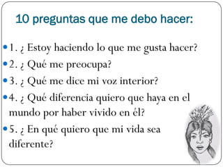 10 preguntas que me debo hacer:

 1. ¿ Estoy haciendo lo que me gusta hacer?
 2. ¿ Qué me preocupa?
 3. ¿ Qué me dice mi voz interior?
 4. ¿ Qué diferencia quiero que haya en el
  mundo por haber vivido en él?
 5. ¿ En qué quiero que mi vida sea
  diferente?
 
