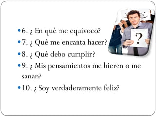  6. ¿ En qué me equivoco?
 7. ¿ Qué me encanta hacer?
 8. ¿ Qué debo cumplir?
 9. ¿ Mis pensamientos me hieren o me
  sanan?
 10. ¿ Soy verdaderamente feliz?
 