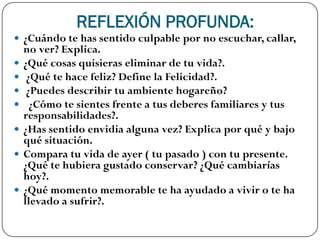 REFLEXIÓN PROFUNDA:
 ¿Cuándo te has sentido culpable por no escuchar, callar,
    no ver? Explica.
   ¿Qué cosas quisieras eliminar de tu vida?.
    ¿Qué te hace feliz? Define la Felicidad?.
    ¿Puedes describir tu ambiente hogareño?
     ¿Cómo te sientes frente a tus deberes familiares y tus
    responsabilidades?.
   ¿Has sentido envidia alguna vez? Explica por qué y bajo
    qué situación.
   Compara tu vida de ayer ( tu pasado ) con tu presente.
    ¿Qué te hubiera gustado conservar? ¿Qué cambiarías
    hoy?.
   ¿Qué momento memorable te ha ayudado a vivir o te ha
    llevado a sufrir?.
 