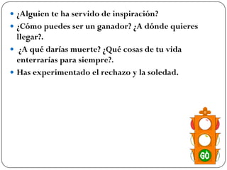  ¿Alguien te ha servido de inspiración?
 ¿Cómo puedes ser un ganador? ¿A dónde quieres
  llegar?.
 ¿A qué darías muerte? ¿Qué cosas de tu vida
  enterrarías para siempre?.
 Has experimentado el rechazo y la soledad.
 