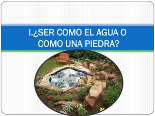 I.¿SER COMO EL AGUA O
   COMO UNA PIEDRA?
 