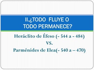 II.¿TODO FLUYE O
    TODO PERMANECE?
Heráclito de Éfeso (- 544 a - 484)
              VS.
Parménides de Elea(- 540 a – 470)
 