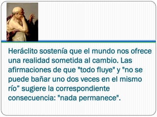 Heráclito sostenía que el mundo nos ofrece
una realidad sometida al cambio. Las
afirmaciones de que "todo fluye" y "no se
puede bañar uno dos veces en el mismo
río” sugiere la correspondiente
consecuencia: "nada permanece".
 