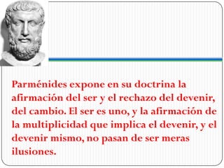 Parménides expone en su doctrina la
afirmación del ser y el rechazo del devenir,
del cambio. El ser es uno, y la afirmación de
la multiplicidad que implica el devenir, y el
devenir mismo, no pasan de ser meras
ilusiones.
 