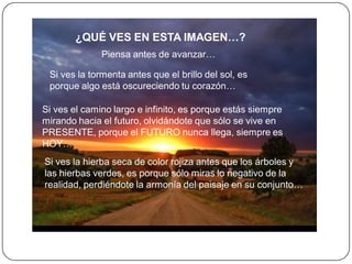 ¿QUÉ VES EN ESTA IMAGEN…?
              Piensa antes de avanzar…

 Si ves la tormenta antes que el brillo del sol, es
 porque algo está oscureciendo tu corazón…

Si ves el camino largo e infinito, es porque estás siempre
mirando hacia el futuro, olvidándote que sólo se vive en
PRESENTE, porque el FUTURO nunca llega, siempre es
HOY…
Si ves la hierba seca de color rojiza antes que los árboles y
las hierbas verdes, es porque sólo miras lo negativo de la
realidad, perdiéndote la armonía del paisaje en su conjunto…
 