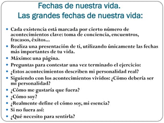 Fechas de nuestra vida.
       Las grandes fechas de nuestra vida:
 Cada existencia está marcada por cierto número de
    acontecimientos clave: toma de conciencia, encuentros,
    fracasos, éxitos...
   Realiza una presentación de ti, utilizando únicamente las fechas
    más importantes de tu vida.
   Máximo: una página.
   Preguntas para contestar una vez terminado el ejercicio:
   ¿Estos acontecimientos describen mi personalidad real?
   Siguiendo con los acontecimientos vividos: ¿Cómo debería ser
    mi personalidad?
   ¿Cómo me gustaría que fuera?
   ¿Cómo soy?
   ¿Realmente define el cómo soy, mi esencia?
   Si no fuera así:
   ¿Qué necesito para sentirla?
 
