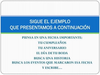 SIGUE EL EJEMPLO
QUE PRESENTAMOS A CONTINUACIÓN
     PIENSA EN UNA FECHA IMPORTANTE:
              TU CUMPLEAÑOS
              TU ANIVERSARIO
             EL DÍA DE TU BODA
            BUSCA UNA HISTORIA
BUSCA LOS EVENTOS QUE MARCARON ESA FECHA
                Y ESCRIBE…
 
