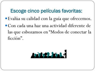 Escoge cinco películas favoritas:
 Evalúa su calidad con la guía que ofrecemos.
 Con cada una haz una actividad diferente de
  las que esbozamos en “Modos de conectar la
  ficción”.
 