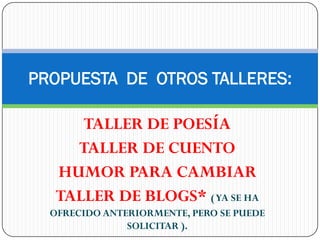 PROPUESTA DE OTROS TALLERES:

      TALLER DE POESÍA
     TALLER DE CUENTO
   HUMOR PARA CAMBIAR
   TALLER DE BLOGS* ( YA SE HA
  OFRECIDO ANTERIORMENTE, PERO SE PUEDE
               SOLICITAR ).
 