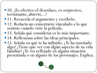  10. ¿Es efectivo el desenlace, es sorpresivo,
  terminante, abierto...?
 11. Recuerda el argumento y escríbelo.
 12. Redacta un comentario vinculado a lo que
  sentiste cuando viste la película.
 13. Señala qué consideras es lo más importante.
 14. Reflexiona sobre las ideas principales.
 15. Señala en qué te ha influido: ¿Te ha enseñado
  algo? ¿Tiene que ver con algún aspecto de tu vida
  familiar? ¿Te ves reflejado en alguna situación
  presentada o en alguno de los personajes. Explica.
 