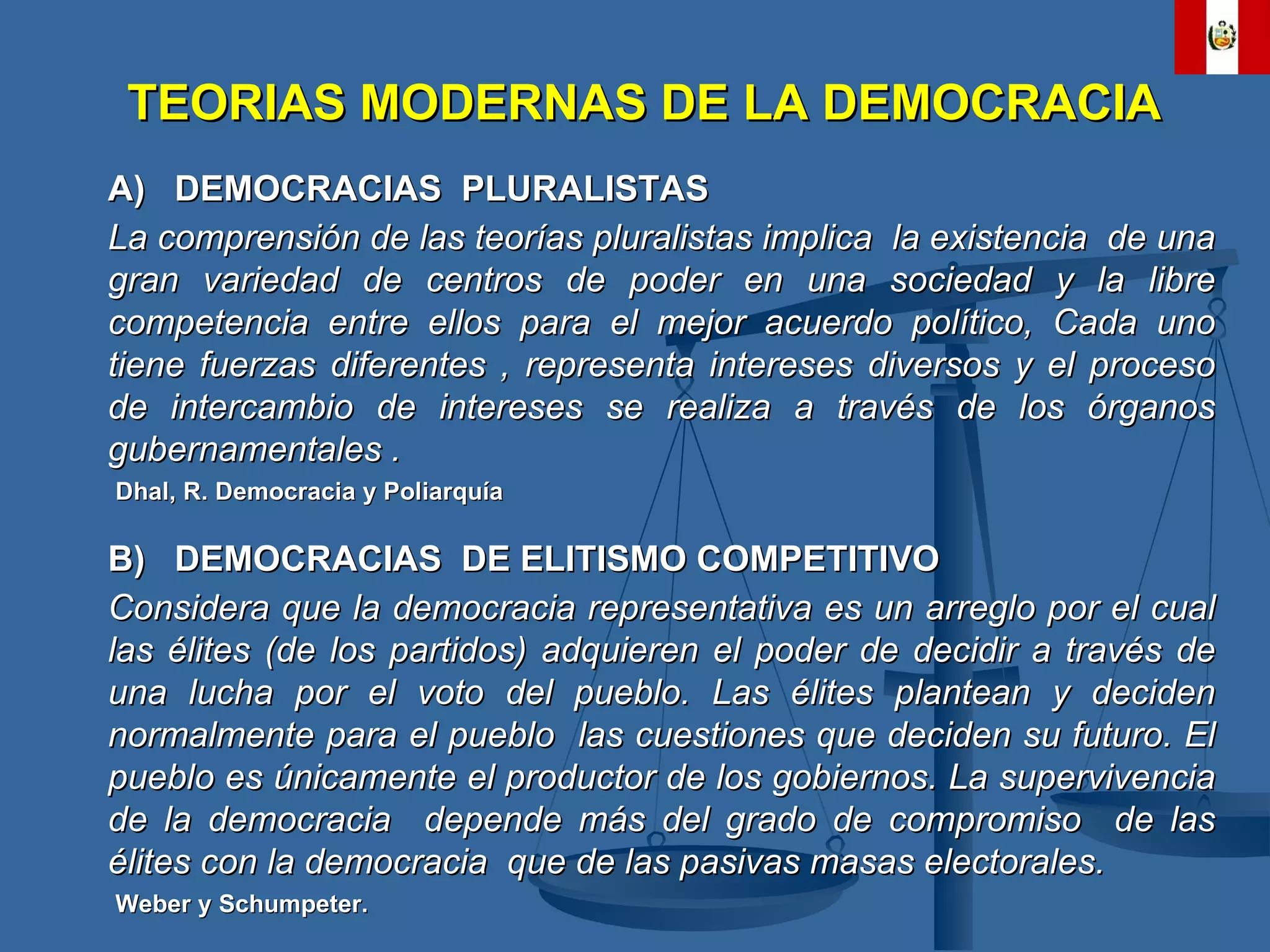A)  DEMOCRACIAS  PLURALISTAS La comprensión de las teorías pluralistas implica  la existencia  de una gran variedad de centros de poder en una sociedad y la libre competencia entre ellos para el mejor acuerdo político, Cada uno tiene fuerzas diferentes , representa intereses diversos y el proceso de intercambio de intereses se realiza a través de los órganos gubernamentales . Dhal, R. Democracia y Poliarquía B)  DEMOCRACIAS  DE ELITISMO COMPETITIVO Considera que la democracia representativa es un arreglo por el cual las élites (de los partidos) adquieren el poder de decidir a través de una lucha por el voto del pueblo. Las élites plantean y deciden normalmente para el pueblo  las cuestiones que deciden su futuro. El pueblo es únicamente el productor de los gobiernos. La supervivencia de la democracia  depende más del grado de compromiso  de las élites con la democracia  que de las pasivas masas electorales. Weber y Schumpeter. TEORIAS MODERNAS DE LA DEMOCRACIA 
