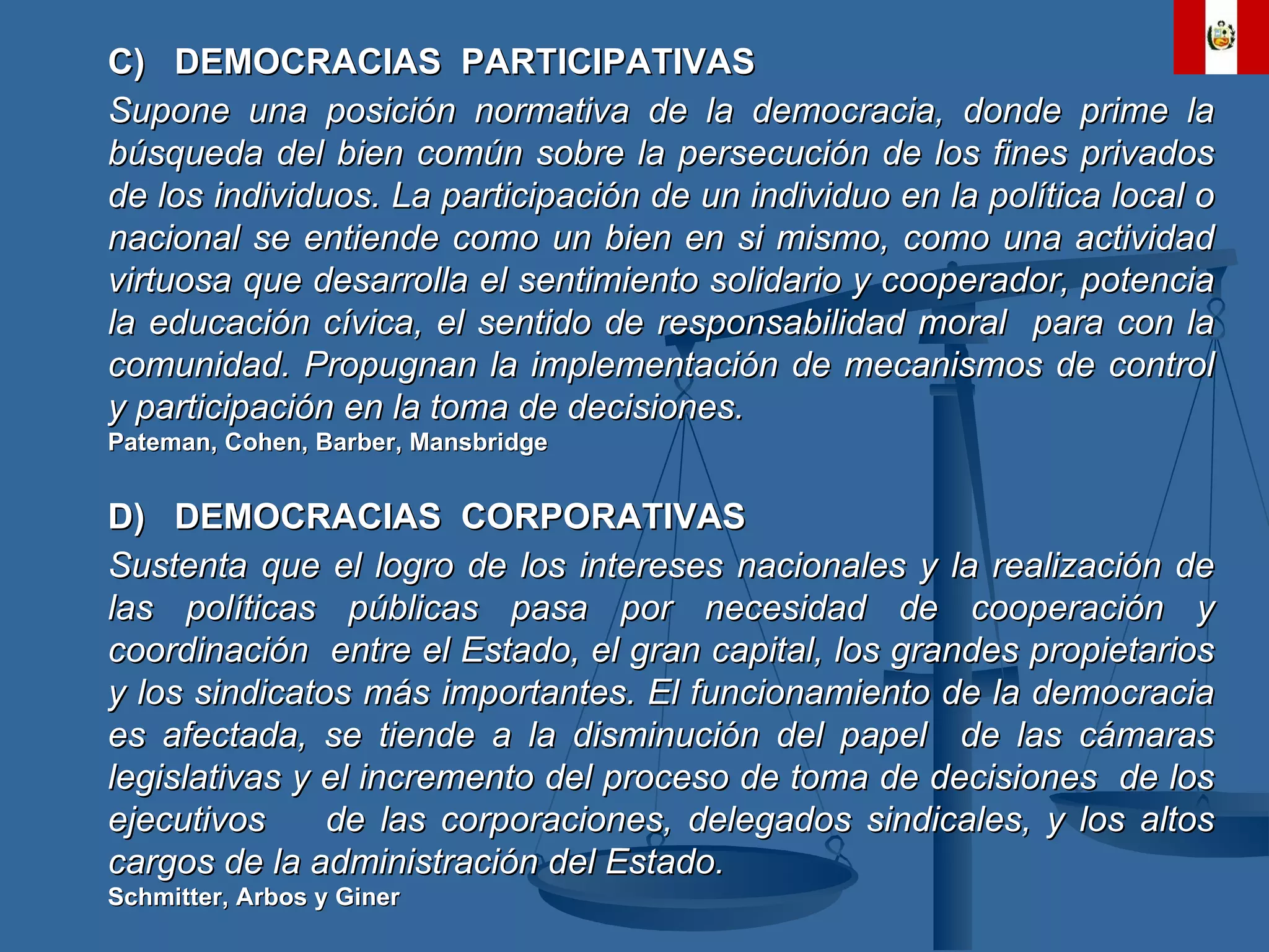 C)  DEMOCRACIAS  PARTICIPATIVAS Supone una posición normativa de la democracia, donde prime la búsqueda del bien común sobre la persecución de los fines privados de los individuos. La participación de un individuo en la política local o nacional se entiende como un bien en si mismo, como una actividad virtuosa que desarrolla el sentimiento solidario y cooperador, potencia la educación cívica, el sentido de responsabilidad moral  para con la comunidad. Propugnan la implementación de mecanismos de control y participación en la toma de decisiones. Pateman, Cohen, Barber, Mansbridge D)  DEMOCRACIAS  CORPORATIVAS Sustenta que el logro de los intereses nacionales y la realización de las políticas públicas pasa por necesidad de cooperación y coordinación  entre el Estado, el gran capital, los grandes propietarios y los sindicatos más importantes. El funcionamiento de la democracia es afectada, se tiende a la disminución del papel  de las cámaras legislativas y el incremento del proceso de toma de decisiones  de los ejecutivos  de las corporaciones, delegados sindicales, y los altos cargos de la administración del Estado. Schmitter, Arbos y Giner 