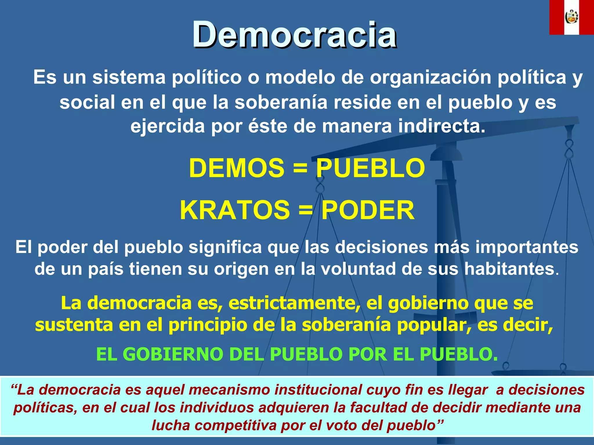 Democracia   Es un sistema político o modelo de organización política y social en el que la soberanía reside en el pueblo y es ejercida por éste de manera indirecta. DEMOS = PUEBLO KRATOS = PODER El poder del pueblo   significa  que las  decisiones   más   importantes  de un país tienen su origen en la  voluntad  de sus habitantes . La  democracia  es, estrictamente, el gobierno que se sustenta en el principio de la soberanía popular, es decir,  EL GOBIERNO DEL PUEBLO POR EL PUEBLO. “ La democracia es aquel mecanismo institucional cuyo fin es llegar  a decisiones políticas, en el cual los individuos adquieren la facultad de decidir mediante una lucha competitiva por el voto del pueblo” 