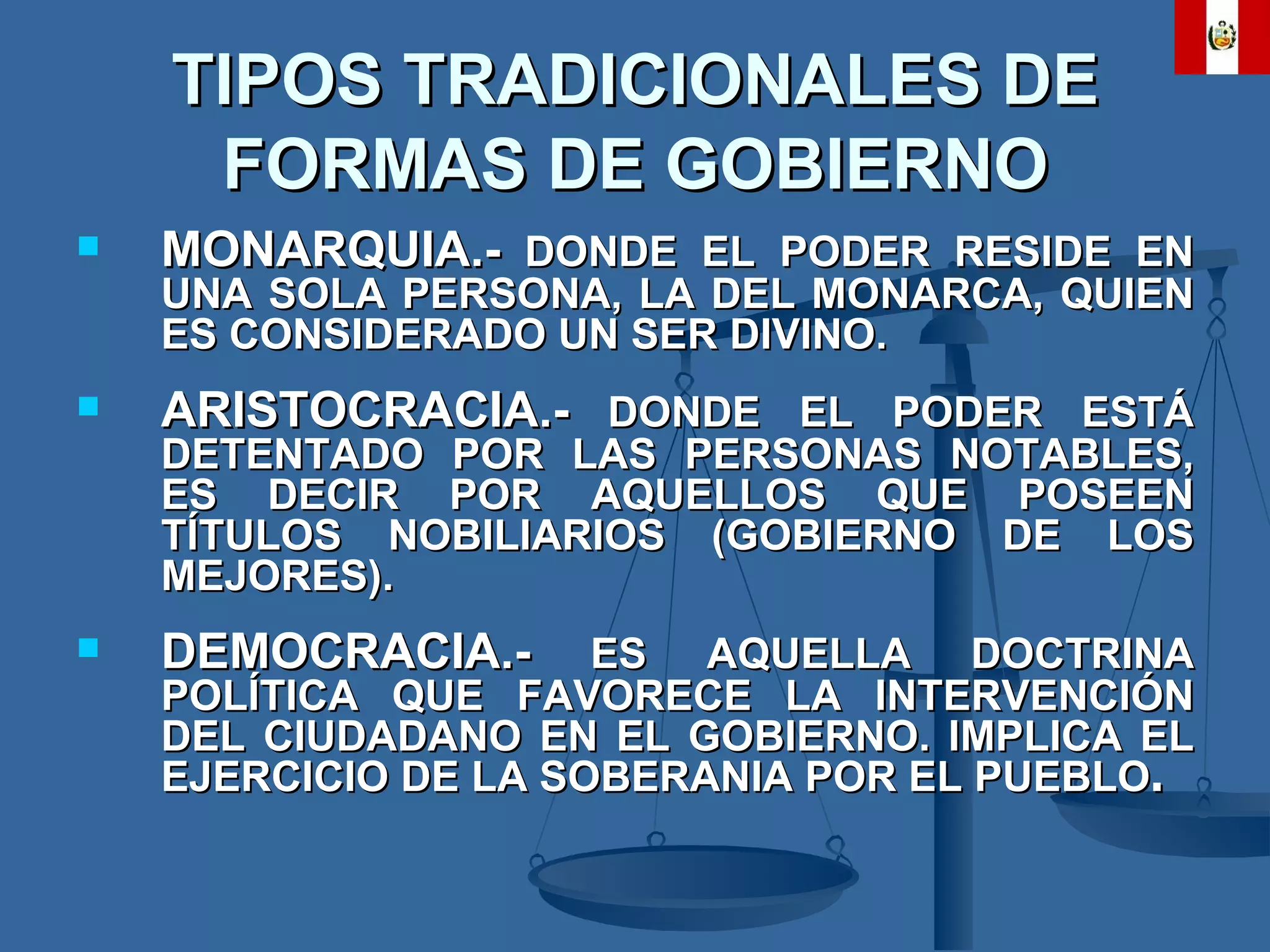 TIPOS TRADICIONALES DE FORMAS DE GOBIERNO MONARQUIA.-  DONDE EL PODER RESIDE EN UNA SOLA PERSONA, LA DEL MONARCA, QUIEN ES CONSIDERADO UN SER DIVINO. ARISTOCRACIA.-  DONDE EL PODER ESTÁ DETENTADO POR LAS PERSONAS NOTABLES, ES DECIR POR AQUELLOS QUE POSEEN TÍTULOS NOBILIARIOS (GOBIERNO DE LOS MEJORES). DEMOCRACIA.-  ES AQUELLA DOCTRINA POLÍTICA QUE FAVORECE LA INTERVENCIÓN DEL CIUDADANO EN EL GOBIERNO. IMPLICA EL EJERCICIO DE LA SOBERANIA POR EL PUEBLO .   