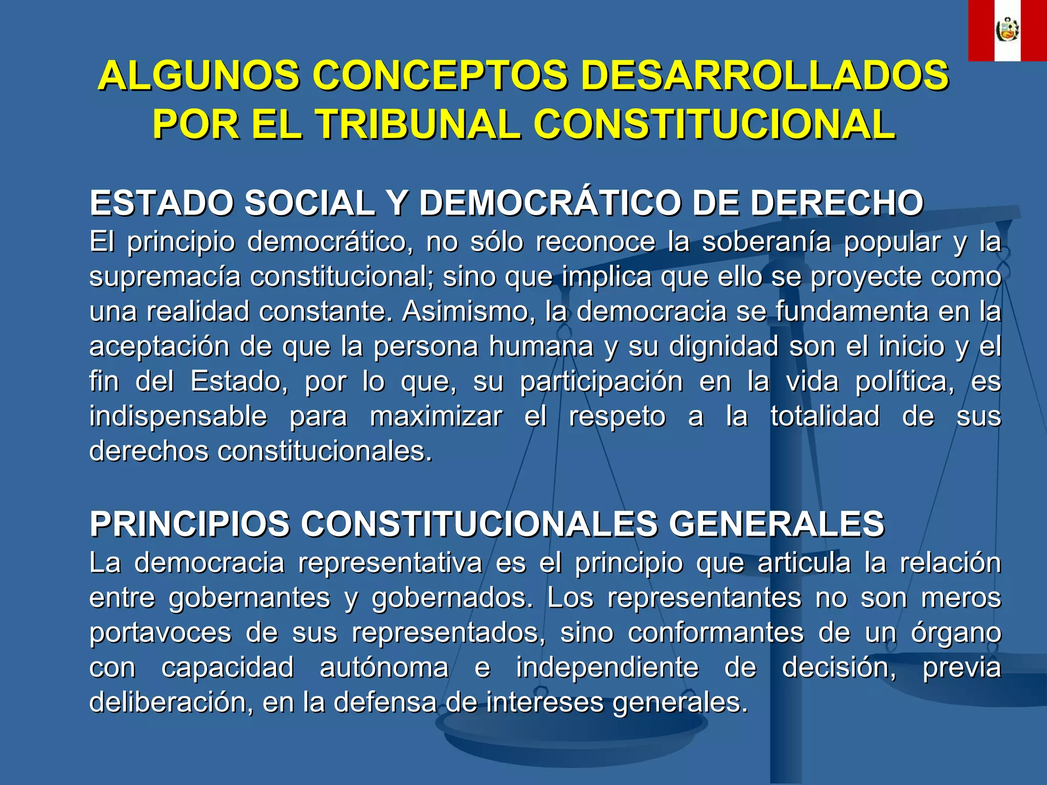 ALGUNOS CONCEPTOS DESARROLLADOS POR EL TRIBUNAL CONSTITUCIONAL ESTADO SOCIAL Y DEMOCRÁTICO DE DERECHO El principio democrático, no sólo reconoce la soberanía popular y la supremacía constitucional; sino que implica que ello se proyecte como una realidad constante. Asimismo, la democracia se fundamenta en la aceptación de que la persona humana y su dignidad son el inicio y el fin del Estado, por lo que, su participación en la vida política, es indispensable para maximizar el respeto a la totalidad de sus derechos constitucionales. PRINCIPIOS CONSTITUCIONALES GENERALES La democracia representativa es el principio que articula la relación entre gobernantes y gobernados. Los representantes no son meros portavoces de sus representados, sino conformantes de un órgano con capacidad autónoma e independiente de decisión, previa deliberación, en la defensa de intereses generales. 