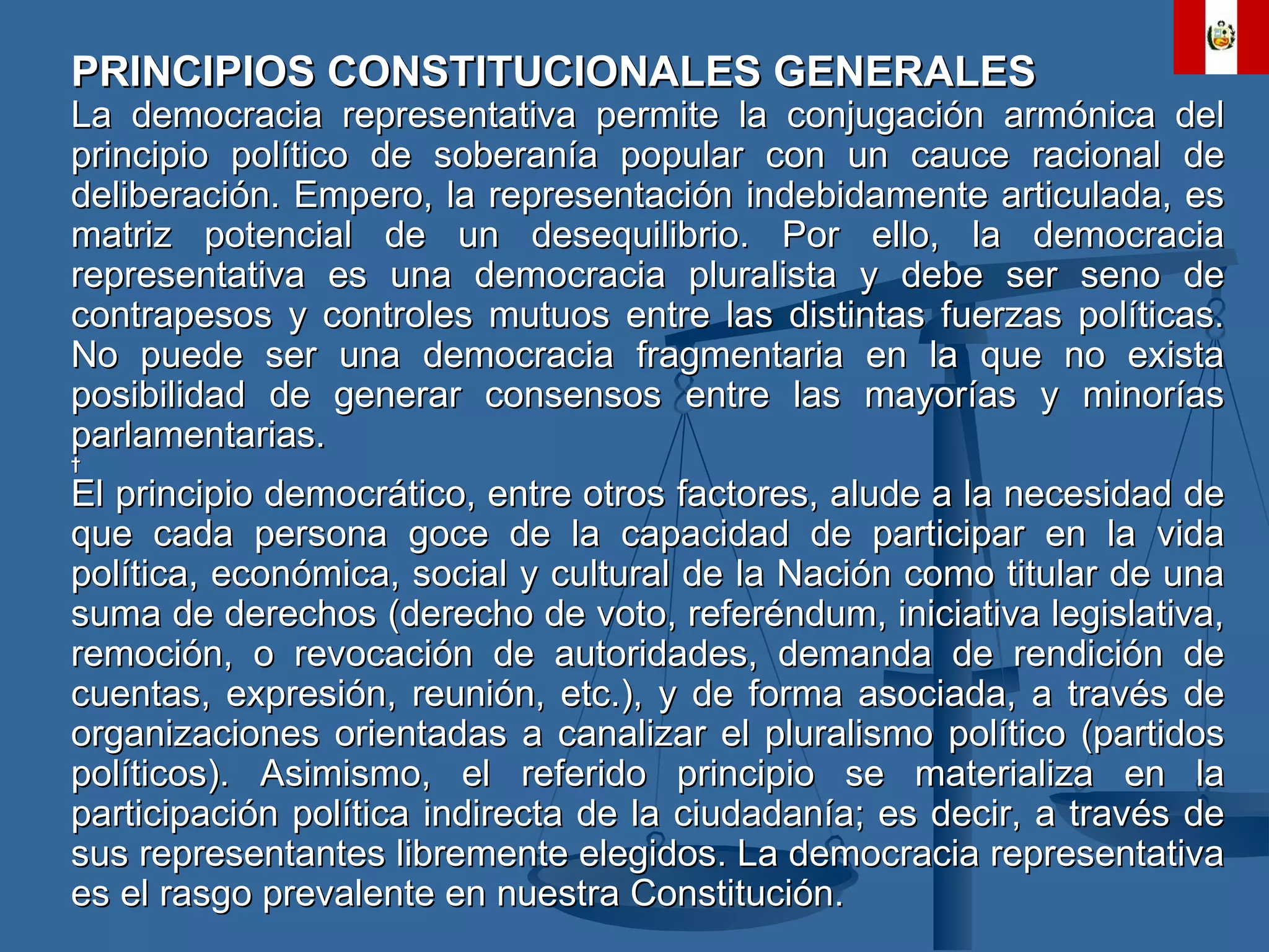 PRINCIPIOS CONSTITUCIONALES GENERALES La democracia representativa permite la conjugación armónica del principio político de soberanía popular con un cauce racional de deliberación. Empero, la representación indebidamente articulada, es matriz potencial de un desequilibrio. Por ello, la democracia representativa es una democracia pluralista y debe ser seno de contrapesos y controles mutuos entre las distintas fuerzas políticas. No puede ser una democracia fragmentaria en la que no exista posibilidad de generar consensos entre las mayorías y minorías parlamentarias.   El principio democrático, entre otros factores, alude a la necesidad de que cada persona goce de la capacidad de participar en la vida política, económica, social y cultural de la Nación como titular de una suma de derechos (derecho de voto, referéndum, iniciativa legislativa, remoción, o revocación de autoridades, demanda de rendición de cuentas, expresión, reunión, etc.), y de forma asociada, a través de organizaciones orientadas a canalizar el pluralismo político (partidos políticos). Asimismo, el referido principio se materializa en la participación política indirecta de la ciudadanía; es decir, a través de sus representantes libremente elegidos. La democracia representativa es el rasgo prevalente en nuestra Constitución. 
