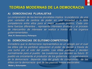 A)  DEMOCRACIAS  PLURALISTAS La comprensión de las teorías pluralistas implica  la existencia  de una gran variedad de centros de poder en una sociedad y la libre competencia entre ellos para el mejor acuerdo político, Cada uno tiene fuerzas diferentes , representa intereses diversos y el proceso de intercambio de intereses se realiza a través de los órganos gubernamentales . Dhal, R. Democracia y Poliarquía B)  DEMOCRACIAS  DE ELITISMO COMPETITIVO Considera que la democracia representativa es un arreglo por el cual las élites (de los partidos) adquieren el poder de decidir a través de una lucha por el voto del pueblo. Las élites plantean y deciden normalmente para el pueblo  las cuestiones que deciden su futuro. El pueblo es únicamente el productor de los gobiernos. La supervivencia de la democracia  depende más del grado de compromiso  de las élites con la democracia  que de las pasivas masas electorales. Weber y Schumpeter. TEORIAS MODERNAS DE LA DEMOCRACIA 