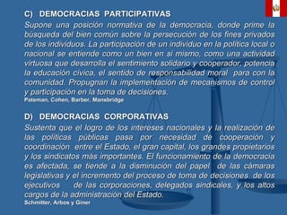 C)  DEMOCRACIAS  PARTICIPATIVAS Supone una posición normativa de la democracia, donde prime la búsqueda del bien común sobre la persecución de los fines privados de los individuos. La participación de un individuo en la política local o nacional se entiende como un bien en si mismo, como una actividad virtuosa que desarrolla el sentimiento solidario y cooperador, potencia la educación cívica, el sentido de responsabilidad moral  para con la comunidad. Propugnan la implementación de mecanismos de control y participación en la toma de decisiones. Pateman, Cohen, Barber, Mansbridge D)  DEMOCRACIAS  CORPORATIVAS Sustenta que el logro de los intereses nacionales y la realización de las políticas públicas pasa por necesidad de cooperación y coordinación  entre el Estado, el gran capital, los grandes propietarios y los sindicatos más importantes. El funcionamiento de la democracia es afectada, se tiende a la disminución del papel  de las cámaras legislativas y el incremento del proceso de toma de decisiones  de los ejecutivos  de las corporaciones, delegados sindicales, y los altos cargos de la administración del Estado. Schmitter, Arbos y Giner 
