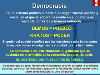 Democracia   Es un sistema político o modelo de organización política y social en el que la soberanía reside en el pueblo y es ejercida por éste de manera indirecta. DEMOS = PUEBLO KRATOS = PODER El poder del pueblo   significa  que las  decisiones   más   importantes  de un país tienen su origen en la  voluntad  de sus habitantes . La  democracia  es, estrictamente, el gobierno que se sustenta en el principio de la soberanía popular, es decir,  EL GOBIERNO DEL PUEBLO POR EL PUEBLO. “ La democracia es aquel mecanismo institucional cuyo fin es llegar  a decisiones políticas, en el cual los individuos adquieren la facultad de decidir mediante una lucha competitiva por el voto del pueblo” 