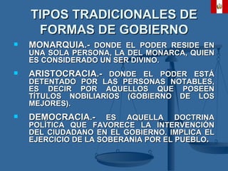 TIPOS TRADICIONALES DE FORMAS DE GOBIERNO MONARQUIA.-  DONDE EL PODER RESIDE EN UNA SOLA PERSONA, LA DEL MONARCA, QUIEN ES CONSIDERADO UN SER DIVINO. ARISTOCRACIA.-  DONDE EL PODER ESTÁ DETENTADO POR LAS PERSONAS NOTABLES, ES DECIR POR AQUELLOS QUE POSEEN TÍTULOS NOBILIARIOS (GOBIERNO DE LOS MEJORES). DEMOCRACIA.-  ES AQUELLA DOCTRINA POLÍTICA QUE FAVORECE LA INTERVENCIÓN DEL CIUDADANO EN EL GOBIERNO. IMPLICA EL EJERCICIO DE LA SOBERANIA POR EL PUEBLO .   