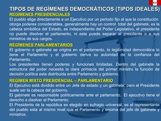 TIPOS DE REGÍMENES DEMOCRÁTICOS (TIPOS IDEALES) REGÍMENES PRESIDENCIALES El pueblo elige directamente a un Ejecutivo por un periodo fijo al que la constitución  otorga poderes considerables, generalmente hay un control  total del gabinete, es la cabeza simbólica del Estado, es independiente del Poder Legislativo, el presidente no puede disolver el parlamento, ni este puede separar al presidente o a sus ministros de sus cargos. REGÍMENES PARLAMENTARIOS El gobierno o gabinete se origina en el parlamento, l a legitimidad democrática lo tiene el Parlamento y el gobierno deriva su autoridad de la confianza del Parlamento. Los presidentes tienen poderes y funciones limitadas. Dentro del gabinete la estructura del poder necesita la clara primacía del primer ministro la función de decisión política esta distribuida entre Parlamento y gobierno.  REGÍMEN MIXTO PRESIDENCIAL – PARLAMENTARIO El Ejecutivo está dividido entre un Jefe de estado y un gabinete, pero el Presidente suele ser la cabeza del gobierno. El gabinete es responsable políticamente ante el parlamento.. El ejecutivo tiene el derecho a disolver el Parlamento. El Presidente de la república es elegido en sufragio universal, es el representante del pueblo esta al mismo nivel que el Parlamento y encima del jefe de gabinete y ministros. 