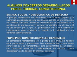 ALGUNOS CONCEPTOS DESARROLLADOS POR EL TRIBUNAL CONSTITUCIONAL ESTADO SOCIAL Y DEMOCRÁTICO DE DERECHO El principio democrático, no sólo reconoce la soberanía popular y la supremacía constitucional; sino que implica que ello se proyecte como una realidad constante. Asimismo, la democracia se fundamenta en la aceptación de que la persona humana y su dignidad son el inicio y el fin del Estado, por lo que, su participación en la vida política, es indispensable para maximizar el respeto a la totalidad de sus derechos constitucionales. PRINCIPIOS CONSTITUCIONALES GENERALES La democracia representativa es el principio que articula la relación entre gobernantes y gobernados. Los representantes no son meros portavoces de sus representados, sino conformantes de un órgano con capacidad autónoma e independiente de decisión, previa deliberación, en la defensa de intereses generales. 