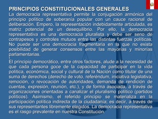PRINCIPIOS CONSTITUCIONALES GENERALES La democracia representativa permite la conjugación armónica del principio político de soberanía popular con un cauce racional de deliberación. Empero, la representación indebidamente articulada, es matriz potencial de un desequilibrio. Por ello, la democracia representativa es una democracia pluralista y debe ser seno de contrapesos y controles mutuos entre las distintas fuerzas políticas. No puede ser una democracia fragmentaria en la que no exista posibilidad de generar consensos entre las mayorías y minorías parlamentarias.   El principio democrático, entre otros factores, alude a la necesidad de que cada persona goce de la capacidad de participar en la vida política, económica, social y cultural de la Nación como titular de una suma de derechos (derecho de voto, referéndum, iniciativa legislativa, remoción, o revocación de autoridades, demanda de rendición de cuentas, expresión, reunión, etc.), y de forma asociada, a través de organizaciones orientadas a canalizar el pluralismo político (partidos políticos). Asimismo, el referido principio se materializa en la participación política indirecta de la ciudadanía; es decir, a través de sus representantes libremente elegidos. La democracia representativa es el rasgo prevalente en nuestra Constitución. 